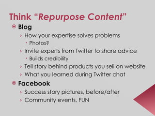 Think “ Repurpose Content ” Blog How your expertise solves problems  Photos? Invite experts from Twitter to share advice  Builds credibility Tell story behind products you sell on website What you learned during Twitter chat Facebook Success story pictures, before/after Community events, FUN 