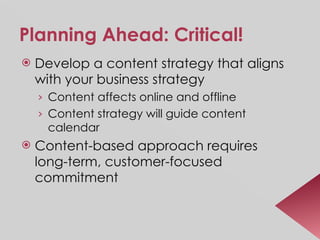 Planning Ahead: Critical! Develop a content strategy that aligns with your business strategy Content affects online and offline Content strategy will guide content calendar Content-based approach requires long-term, customer-focused commitment 