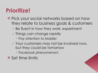 Prioritize! Pick your social networks based on how they relate to business goals & customers Be fluent in how they work: experiment Things can change rapidly Pay attention to Mobile! Your customers may not be involved now, but they could be tomorrow Facebook phenomenon! Set time limits 