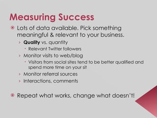 Measuring Success Lots of data available. Pick something meaningful & relevant to your business. Quality  vs. quantity Relevant Twitter followers Monitor visits to web/blog Visitors from social sites tend to be better qualified and spend more time on your sit Monitor referral sources Interactions, comments Repeat what works, change what doesn’t! 