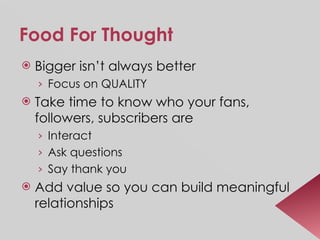 Food For Thought Bigger isn’t always better Focus on QUALITY Take time to know who your fans, followers, subscribers are Interact Ask questions Say thank you Add value so you can build meaningful relationships 
