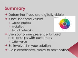 Summary Determine if you are digitally visible If not, become visible!  Online profiles Websites Social networks Use your online presence to build relationships with customers Offer value Be involved in your solution Gain experience, move to next option 