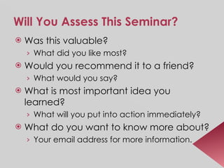 Will You Assess This Seminar?   Was this valuable? What did you like most? Would you recommend it to a friend? What would you say? What is most important idea you learned? What will you put into action immediately? What do you want to know more about? Your email address for more information. 