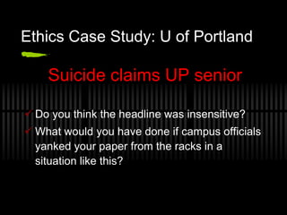 Ethics Case Study: U of Portland

    Suicide claims UP senior

 Do you think the headline was insensitive?
 What would you have done if campus officials
  yanked your paper from the racks in a
  situation like this?
 