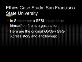 Ethics Case Study: San Francisco
State University
In September a SFSU student set
 himself on fire at a gas station.
Here are the original Golden Gate
 Xpress story and a follow-up:
 
