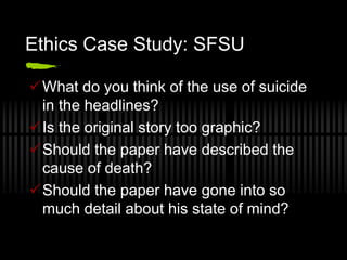 Ethics Case Study: SFSU

What do you think of the use of suicide
 in the headlines?
Is the original story too graphic?
Should the paper have described the
 cause of death?
Should the paper have gone into so
 much detail about his state of mind?
 