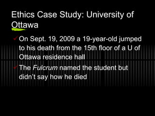 Ethics Case Study: University of
Ottawa
On Sept. 19, 2009 a 19-year-old jumped
 to his death from the 15th floor of a U of
 Ottawa residence hall
The Fulcrum named the student but
 didn’t say how he died
 