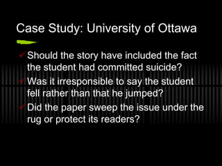 Case Study: University of Ottawa

Should the story have included the fact
 the student had committed suicide?
Was it irresponsible to say the student
 fell rather than that he jumped?
Did the paper sweep the issue under the
 rug or protect its readers?
 