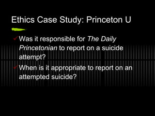 Ethics Case Study: Princeton U

Was it responsible for The Daily
 Princetonian to report on a suicide
 attempt?
When is it appropriate to report on an
 attempted suicide?
 
