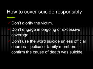 How to cover suicide responsibly

Don’t glorify the victim.
Don’t engage in ongoing or excessive
 coverage.
Don’t use the word suicide unless official
 sources – police or family members –
 confirm the cause of death was suicide.
 