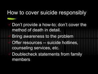 How to cover suicide responsibly

Don’t provide a how-to; don’t cover the
 method of death in detail.
Bring awareness to the problem
Offer resources -- suicide hotlines,
 counseling services, etc.
Doublecheck statements from family
 members
 