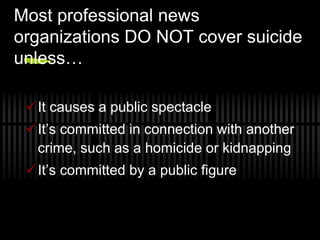Most professional news
organizations DO NOT cover suicide
unless…

 It causes a public spectacle
 It’s committed in connection with another
  crime, such as a homicide or kidnapping
 It’s committed by a public figure
 