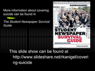 More information about covering
suicide can be found in

The Student Newspaper Survival
Guide




   This slide show can be found at
    http://www.slideshare.net/rkanigel/coveri
    ng-suicide
 