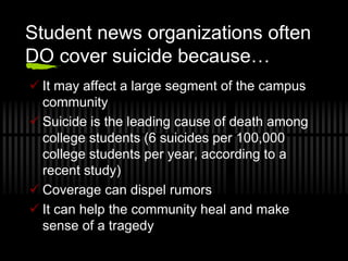 Student news organizations often
DO cover suicide because…
 It may affect a large segment of the campus
  community
 Suicide is the leading cause of death among
  college students (6 suicides per 100,000
  college students per year, according to a
  recent study)
 Coverage can dispel rumors
 It can help the community heal and make
  sense of a tragedy
 