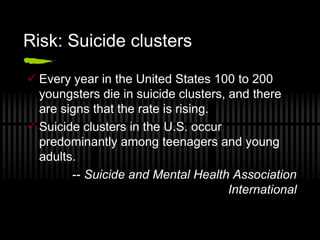 Risk: Suicide clusters

 Every year in the United States 100 to 200
  youngsters die in suicide clusters, and there
  are signs that the rate is rising.
 Suicide clusters in the U.S. occur
  predominantly among teenagers and young
  adults.
        -- Suicide and Mental Health Association
                                      International
 