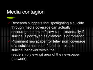 Media contagion

 Research suggests that spotlighting a suicide
  through media coverage can actually
  encourage others to follow suit -- especially if
  suicide is portrayed as glamorous or romantic.
 Prominent newspaper (or television) coverage
  of a suicide has been found to increase
  suicidal behavior within the
  readership(viewing) area of the newspaper
  (network).
 