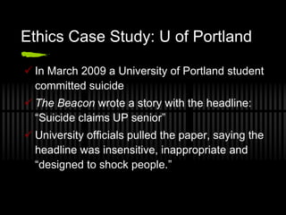 Ethics Case Study: U of Portland

 In March 2009 a University of Portland student
  committed suicide
 The Beacon wrote a story with the headline:
  “Suicide claims UP senior”
 University officials pulled the paper, saying the
  headline was insensitive, inappropriate and
  “designed to shock people.”
 