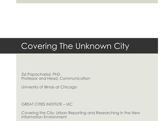 Covering The Unknown City Zizi Papacharissi, PhDProfessor and Head, Communication University of Illinois at Chicago GREAT CITIES INSTITUTE – UIC Covering the City: Urban Reporting and Researching in the New Information Environment 