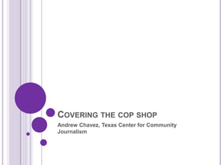 Covering the cop shop Andrew Chavez, Texas Center for Community Journalism 
