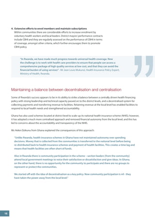 Maintaining a balance between decentralisation and centralisation 
Some of Rwanda’s success appears to be in its ability to strike a balance between a centrally driven health financing policy with strong leadership and technical capacity passed on to the district levels, and a decentralised system for collecting payments and transferring revenue to facilities. Retaining revenue at the local level has enabled facilities to respond to local health needs and strengthened accountability. 
Ghana has also used schemes located at district level to scale-up its national health insurance scheme (NHIS); however, it has adopted a much more centralised approach and removed financial autonomy from the local level, and this has led to concerns about the accountability and transparency of the NHIS. 
Ms Helen Dzikunu from Ghana explained the consequences of this approach: 
“Unlike Rwanda, health insurance schemes in Ghana have not maintained autonomy over spending decisions. Money that is collected from the communities is transferred to the national level before being re-distributed back to health insurance schemes and payment of health facilities. This creates a time lag and means that health facilities are often short of funds. 
Also in Rwanda there is community participation in the scheme – section leaders [from the community] attend local government meetings to voice their satisfaction or dissatisfaction and give ideas. In Ghana, on the other hand, there is no opportunity for the community to participate and there are no groups to represent or protect the communities. 
We started off with the idea of decentralisation as a key policy. Now community participation is nil - they have taken the power away from the local level.” 
16 
” 
“In Rwanda, we have made much progress towards universal health coverage. Now the challenge is to work with health care providers to ensure that people can access a comprehensive package of high quality services at low cost, and that they can avoid the financial burden of using services” - Mr Jean Louis Mukunzi, Health Insurance Policy Expert, Ministry of Health, Rwanda. 
4. Extensive efforts to enrol members and maintain subscriptions 
Within communities there are considerable efforts to increase enrolment by voluntary health workers and local leaders. District mayors’ performance contracts include CBHI and they are regularly assessed on the performance of CBHI in terms of coverage, amongst other criteria, which further encourages them to promote CBHI policy.  