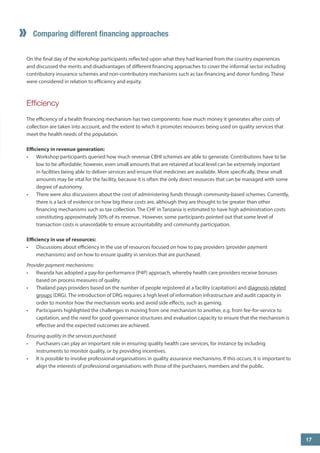 Comparing different financing approaches 
On the final day of the workshop participants reflected upon what they had learned from the country experiences and discussed the merits and disadvantages of different financing approaches to cover the informal sector including contributory insurance schemes and non-contributory mechanisms such as tax-financing and donor funding. These were considered in relation to efficiency and equity. 
Efficiency 
The efficiency of a health financing mechanism has two components: how much money it generates after costs of collection are taken into account, and the extent to which it promotes resources being used on quality services that meet the health needs of the population. 
Efficiency in revenue generation: 
• 
Workshop participants queried how much revenue CBHI schemes are able to generate. Contributions have to be low to be affordable; however, even small amounts that are retained at local level can be extremely important in facilities being able to deliver services and ensure that medicines are available. More specifically, these small amounts may be vital for the facility, because it is often the only direct resources that can be managed with some degree of autonomy. 
• 
There were also discussions about the cost of administering funds through community-based schemes. Currently, there is a lack of evidence on how big these costs are, although they are thought to be greater than other financing mechanisms such as tax collection. The CHF in Tanzania is estimated to have high administration costs constituting approximately 30% of its revenue. However, some participants pointed out that some level of transaction costs is unavoidable to ensure accountability and community participation. 
Efficiency in use of resources: 
• 
Discussions about efficiency in the use of resources focused on how to pay providers (provider payment mechanisms) and on how to ensure quality in services that are purchased. 
Provider payment mechanisms: 
• 
Rwanda has adopted a pay-for-performance (P4P) approach, whereby health care providers receive bonuses based on process measures of quality. 
• 
Thailand pays providers based on the number of people registered at a facility (capitation) and diagnosis related groups (DRG). The introduction of DRG requires a high level of information infrastructure and audit capacity in order to monitor how the mechanism works and avoid side effects, such as gaming. 
• 
Participants highlighted the challenges in moving from one mechanism to another, e.g. from fee-for-service to capitation, and the need for good governance structures and evaluation capacity to ensure that the mechanism is effective and the expected outcomes are achieved. 
Ensuring quality in the services purchased: 
• 
Purchasers can play an important role in ensuring quality health care services, for instance by including instruments to monitor quality, or by providing incentives. 
• 
It is possible to involve professional organisations in quality assurance mechanisms. If this occurs, it is important to align the interests of professional organisations with those of the purchasers, members and the public. 
” 
17  