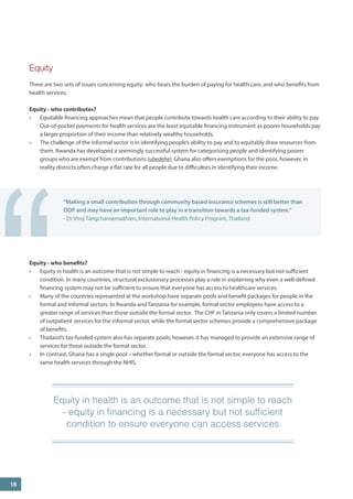 Equity 
There are two sets of issues concerning equity: who bears the burden of paying for health care, and who benefits from health services. 
Equity - who contributes? 
• 
Equitable financing approaches mean that people contribute towards health care according to their ability to pay. Out-of-pocket payments for health services are the least equitable financing instrument as poorer households pay a larger proportion of their income than relatively wealthy households. 
• 
The challenge of the informal sector is in identifying people’s ability to pay and to equitably draw resources from them. Rwanda has developed a seemingly successful system for categorising people and identifying poorer groups who are exempt from contributions (ubedehe). Ghana also offers exemptions for the poor, however, in reality districts often charge a flat rate for all people due to difficulties in identifying their income. 
18 
“Making a small contribution through community based insurance schemes is still better than OOP and may have an important role to play in a transition towards a tax-funded system.” 
- Dr Viroj Tangcharoensathien, International Health Policy Program, Thailand 
“ 
Equity - who benefits? 
• 
Equity in health is an outcome that is not simple to reach - equity in financing is a necessary but not sufficient condition. In many countries, structural exclusionary processes play a role in explaining why even a well-defined financing system may not be sufficient to ensure that everyone has access to healthcare services. 
• 
Many of the countries represented at the workshop have separate pools and benefit packages for people in the formal and informal sectors. In Rwanda and Tanzania for example, formal sector employees have access to a greater range of services than those outside the formal sector. The CHF in Tanzania only covers a limited number of outpatient services for the informal sector, while the formal sector schemes provide a comprehensive package of benefits. 
• 
Thailand’s tax-funded system also has separate pools; however, it has managed to provide an extensive range of services for those outside the formal sector. 
• 
In contrast, Ghana has a single pool – whether formal or outside the formal sector, everyone has access to the same health services through the NHIS. 
Equity in health is an outcome that is not simple to reach - equity in financing is a necessary but not sufficient condition to ensure everyone can access services 
“  