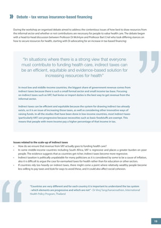 ” 
Debate - tax versus insurance-based financing 
19 
“In situations where there is a strong view that everyone must contribute to funding health care, indirect taxes can be an efficient, equitable and evidence-based solution for increasing resources for health” 
In most low and middle-income countries, the biggest share of government revenue comes from indirect taxes because there is such a small formal sector and small income tax base. Focusing on indirect taxes such as VAT, fuel levies or import duties is the best way to get revenue from the informal sector. 
Indirect taxes can be efficient and equitable because the system for drawing indirect tax already exists, so it is an issue of increasing those taxes, as well as considering other innovative ways of raising funds. In all the studies that have been done in low-income countries, most indirect taxes (particularly VAT) are progressive because necessities such as basic foodstuffs are exempt. This means that people with more income pay a higher percentage of that income in tax. 
During the workshop an organised debate aimed to address the contentious issues of how best to draw resources from the informal sector and whether or not contributions are necessary for people to value health care. The debate began with a head-to-head discussion between Professor Di McIntyre and Professor Bart Criel who took differing stances on how to secure resources for health, starting with Di advocating for an increase in tax-based financing: 
Issues related to the scale-up of indirect taxes 
• 
How do we ensure that revenue from VAT actually goes to funding health care? 
• 
In some middle-income countries including South Africa, VAT is regressive and places a greater burden on poor people. The evidence suggests that as countries get richer, indirect taxes become more regressive. 
• 
Indirect taxation is politically unpalatable for many politicians as it is considered by some to be a cause of inflation, also it is difficult to argue the case for earmarked taxes for health rather than for education or other sectors. 
• 
If countries rely too heavily on indirect taxes, there might come a point where relatively wealthy people become less willing to pay taxes and look for ways to avoid these, and it could also affect social cohesion. 
“Countries are very different and for each country it is important to understand the tax system - which elements are progressive and which are not” - Dr Viroj Tangcharoensathien, International Health Policy Program, Thailand “ 
 