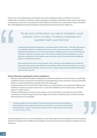 A key concern in the debate about contributory versus non-contributory systems is whether or not service entitlements are linked to contributions. Requiring people to contribute towards their health care has major equity considerations as there are some people who cannot afford to contribute even a small amount. However, Professor Bart Criel highlighted one benefit of people contributing directly towards their own health care: 
20 
“ 
Points of discussion regarding the need for contributions 
• 
Why do we demand demonstration of solidarity from small communities but not from society as a whole? Why would local insurance schemes be more effective and equitable than a system that asks a society to pool all the funds in a common pool and then subsidises those who cannot pay? 
• 
In divided societies such as South Africa, health systems as a social institution can contribute to building social solidarity if everyone is using the same services. So, the face of solidarity can be through using - rather than paying - for health services. 
• 
However, contributing to a scheme can give people a voice to hold health care providers to account. When contributions are made through indirect taxes, people are less aware of what they have contributed towards, diminishing lines of accountability. 
“Small, local contributions may help to strengthen social solidarity which is a pillar in building sustainable and equitable health care financing” 
Considering only equity and equality is not addressing the whole issue – especially with regards to sustainable systems for collecting domestic revenue, as this also requires consideration of individuals’ perceptions and sense of social solidarity. People need to be aware of what they are paying for, why they are paying, and for whom they are paying. Small contributions e.g. local payments, taking into account ability to pay, can foster a sense of ownership and complement larger non-contributory systems. 
These payments can have a strong symbolic value. They give social solidarity a face within the local community, and provoke discussions and debates within communities about issues such as risk sharing and redistribution, which are crucial in safeguarding the sustainability of the health system in the long term. 
” 
“In Ghana people are not educated to know that [they have contributed through tax and therefore] revenue ought to be shared to reach all of us, we need to let the people understand that - I pay tax, and because I pay tax, I have a right to access the services.” 
- Ms Helen Dzikunu, Ghana. 
Important questions remain as to how contributions can be both progressive and compulsory, and how to separate the level of contribution from health service utilisation so that costs do not prevent people from seeking and using health care.  