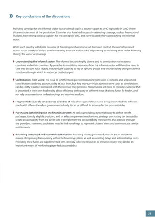 ” 
Key conclusions of the discussions 
Providing coverage for the informal sector is an essential step in a country’s path to UHC, especially in LMIC where this constitutes most of the population. Countries that have had success in extending coverage, such as Rwanda and Thailand, have strong political support for the concept of UHC, and have focused efforts on reaching the informal sector. 
Whilst each country will decide on a mix of financing mechanisms to suit their own context, the workshop raised several issues worthy of serious consideration by decision-makers who are planning or reviewing their health financing strategy for universal coverage. 
Understanding the informal sector: The informal sector is highly diverse and its composition varies across countries and within countries. Approaches to mobilising resources from the informal sector will therefore need to take into account local factors, including the capacity to pay of specific groups and the availability of organisational structures through which its resources can be tapped. 
Contributions from users: The issue of whether to require contributions from users is complex and unresolved: contributions can bring accountability at local level, but they may carry high administrative costs as contributions can be costly to collect compared with the revenue they generate. Policymakers will need to consider evidence that is grounded in their own local reality about efficiency and equity of different ways of raising funds for health, and not rely on conventional understandings and received wisdom. 
Fragmented risk pools can put cross-subsidies at risk: Where general revenue is being channelled into different pools with different levels of government subsidy, it can be difficult to secure effective cross subsidies. 
Purchasing is the linchpin of the financing system: As well as providing a systematic way to define benefit packages, identify eligible providers, and set effective payment mechanisms, strategic purchasing can be used to create accountability from the payer side to complement the accountability mechanisms that operate through the providers. However, purchasers need to find novel ways to represent citizens’ views and communicate service entitlements. 
Balancing centralised and decentralised functions: Retaining locally generated funds can be an important means of improving transparency within the financing system, as well as avoiding delays and administrative costs. Providing these funds are supplemented with centrally collected resources to enhance equity, they can be an important means of reinforcing payer-led accountability. 
3 
5 
21  