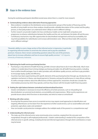 During the workshop participants identified several areas where there is a need for more research. 
Contextualising evidence about alternative financing approaches 
• 
More evidence is needed on the distribution across socioeconomic groups of the burden of financing and the benefits of using health services; these analyses should provide a detailed description of the context and the policy process, so that policymakers can understand what is likely to work in different settings. 
• 
Further research can provide insights into how contributory models can be made both compulsory and progressive, to enhance redistribution between the healthy and the sick, and between the better off and the poor. 
• 
Contributory mechanisms may offer opportunities for decentralised management and local accountability, but may limit possibilities for redistribution and increase administration costs. What are these trade-offs in practice, and in different settings? 
Gaps in the evidence base 
” 
“Rwanda’s ability to cover a large section of the informal sector is impressive, in particular in organising informal workers to enrol into the scheme and to pay the subsidised premium. However, there remain outstanding questions about the cost of the premium, about how to increase utilisation and how to ensure high quality services.” - Dr Pujiyanto, University of Indonesia, Indonesia. 
Optimizing the health service purchasing function 
• 
Purchasing is a key element of health financing, yet little is known about how to do it more effectively. Much more evidence is needed about how to bring strategic purchasing principles into all health financing systems, including how to define benefit packages, how to select providers who will deliver quality services, and how to pay providers to encourage equity, quality and efficiency. 
• 
Countries have been experimenting with specific elements of the purchasing function through, eg, introduction of a capitation mechanism in Ghana, case-based payment in Tanzania, and pay-for-performance in many African settings. As well as stronger evidence about the effectiveness of these approaches, researchers should also consider the intermediate processes by which they operate, and how they interact with the broader health financing system. 
Finding the right balance between centralised and decentralised functions 
• 
Greater centralisation is necessary to ensure the efficiency of certain processes, such as risk-pooling; but decentralisation can promote local solutions, accountability and responsiveness. What country experiences can provide lessons about which functions to decentralise, and which to retain at central level? 
Working with other sectors 
• 
Ensuring that the poorest have access to essential services may require novel approaches to identification and targeting. What lessons can be drawn from the experience of other social services, such as social welfare and social protection, agriculture, water and sanitation? 
• 
How can broader social protection strategies address the multiple needs of the poorest in a comprehensive way? 
Understanding the informal sector 
• 
The make-up of the informal sector varies enormously across countries, ranging from the very poor and marginalised, through to self-employed professionals. A better understanding is needed of the composition of the informal sector in specific settings, including formal and informal organisations through which contributions or taxes may be levied. 
22  
