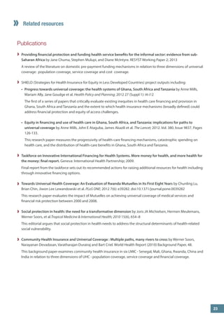 Publications 
Providing financial protection and funding health service benefits for the informal sector: evidence from sub- Saharan Africa by Jane Chuma, Stephen Mulupi, and Diane McIntyre. RESYST Working Paper 2; 2013 
A review of the literature on domestic pre-payment funding mechanisms in relation to three dimensions of universal coverage: population coverage, service coverage and cost coverage. 
SHIELD (Strategies for Health Insurance for Equity in Less Developed Countries) project outputs including: 
• 
Progress towards universal coverage: the health systems of Ghana, South Africa and Tanzania by Anne Mills, Mariam Ally, Jane Goudge et al. Health Policy and Planning; 2012 27 (Suppl 1): i4-i12 
The first of a series of papers that critically evaluate existing inequities in health care financing and provision in Ghana, South Africa and Tanzania and the extent to which health insurance mechanisms (broadly defined) could address financial protection and equity of access challenges. 
• 
Equity in financing and use of health care in Ghana, South Africa, and Tanzania: implications for paths to universal coverage by Anne Mills, John E Ataguba, James Akazili et al. The Lancet; 2012. Vol. 380, Issue 9837, Pages 126-133. 
This research paper measures the progressivity of health-care financing mechanisms, catastrophic spending on health care, and the distribution of health-care benefits in Ghana, South Africa and Tanzania. 
Taskforce on Innovative International Financing for Health Systems. More money for health, and more health for the money: final report. Geneva: International Health Partnership; 2009. 
Final report from the taskforce sets out its recommended actions for raising additional resources for health including through innovative financing options. 
Towards Universal Health Coverage: An Evaluation of Rwanda Mutuelles in Its First Eight Years by Chunling Lu, Brian Chin, Jiwon Lee Lewandowski et al. PLoS ONE; 2012 7(6): e39282. doi:10.1371/journal.pone.0039282 
This research paper evaluates the impact of Mutuelles on achieving universal coverage of medical services and financial risk protection between 2000 and 2008. 
Social protection in health: the need for a transformative dimension 
by Joris JA Michielsen, Hermen Meulemans, Werner Soors, et al.Tropical Medicine & International Health; 2010 15(6), 654–8 
This editorial argues that social protection in health needs to address the structural determinants of health-related social vulnerability. 
Community Health Insurance and Universal Coverage : Multiple paths, many rivers to cross by Werner Soors, Narayanan Devadasan, Varatharajan Durairaj and Bart Criel. World Health Report (2010) Background Paper, 48. 
This background paper examines community health insurance in six LMIC - Senegal, Mali, Ghana, Rwanda, China and India in relation to three dimensions of UHC - population coverage, service coverage and financial coverage. 
Related resources 
23  