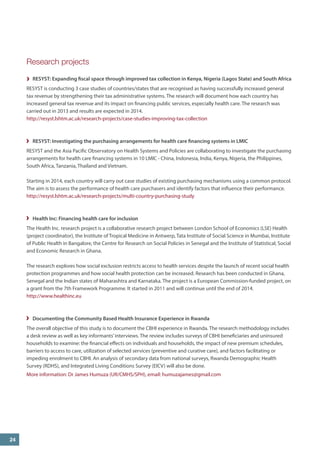 Research projects 
RESYST: Expanding fiscal space through improved tax collection in Kenya, Nigeria (Lagos State) and South Africa 
RESYST is conducting 3 case studies of countries/states that are recognised as having successfully increased general tax revenue by strengthening their tax administrative systems. The research will document how each country has increased general tax revenue and its impact on financing public services, especially health care. The research was carried out in 2013 and results are expected in 2014. 
http://resyst.lshtm.ac.uk/research-projects/case-studies-improving-tax-collection 
RESYST: Investigating the purchasing arrangements for health care financing systems in LMIC 
RESYST and the Asia Pacific Observatory on Health Systems and Policies are collaborating to investigate the purchasing arrangements for health care financing systems in 10 LMIC - China, Indonesia, India, Kenya, Nigeria, the Philippines, South Africa, Tanzania, Thailand and Vietnam. 
Starting in 2014, each country will carry out case studies of existing purchasing mechanisms using a common protocol. The aim is to assess the performance of health care purchasers and identify factors that influence their performance. 
http://resyst.lshtm.ac.uk/research-projects/multi-country-purchasing-study 
Health Inc: Financing health care for inclusion 
The Health Inc. research project is a collaborative research project between London School of Economics (LSE) Health (project coordinator), the Institute of Tropical Medicine in Antwerp, Tata Institute of Social Science in Mumbai, Institute of Public Health in Bangalore, the Centre for Research on Social Policies in Senegal and the Institute of Statistical, Social and Economic Research in Ghana. 
The research explores how social exclusion restricts access to health services despite the launch of recent social health protection programmes and how social health protection can be increased. Research has been conducted in Ghana, Senegal and the Indian states of Maharashtra and Karnataka. The project is a European Commission-funded project, on a grant from the 7th Framework Programme. It started in 2011 and will continue until the end of 2014. 
http://www.healthinc.eu 
Documenting the Community Based Health Insurance Experience in Rwanda 
The overall objective of this study is to document the CBHI experience in Rwanda. The research methodology includes a desk review as well as key informants’ interviews. The review includes surveys of CBHI beneficiaries and uninsured households to examine: the financial effects on individuals and households, the impact of new premium schedules, barriers to access to care, utilization of selected services (preventive and curative care), and factors facilitating or impeding enrolment to CBHI. An analysis of secondary data from national surveys, Rwanda Demographic Health Survey (RDHS), and Integrated Living Conditions Survey (EICV) will also be done. 
More information: Dr James Humuza (UR/CMHS/SPH), email: humuzajames@gmail.com 
24  
