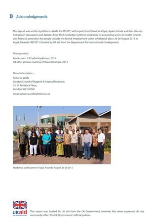 Acknowledgements 
This report was written by Rebecca Wolfe for RESYST, with inputs from Diane McIntyre, Ayako Honda and Kara Hanson. It draws on discussions and debates from the knowledge synthesis workshop on expanding access to health services and financial protection for people outside the formal employment sector which took place 26-28 August 2013 in Kigali, Rwanda. RESYST is funded by UK aid from the Department for International Development. 
Photo credits - 
Front cover: © Charlie Hopkinson, 2010. 
All other photos courtesy of Diane McIntyre, 2013. 
More information - 
Rebecca Wolfe 
London School of Hygiene & Tropical Medicine, 
15-17 Tavistock Place, 
London, WC1H 9SH 
email: rebecca.wolfe@lshtm.ac.uk 
Workshop participants in Kigali, Rwanda. August 26-28 2013 
5 
This report was funded by UK aid from the UK Government, however the views expressed do not necessarily reflect the UK Government’s official policies. 