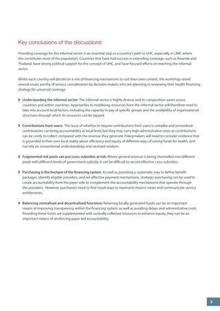 Key conclusions of the discussions 
Providing coverage for the informal sector is an essential step in a country’s path to UHC, especially in LMIC where this constitutes most of the population. Countries that have had success in extending coverage, such as Rwanda and Thailand, have strong political support for the concept of UHC, and have focused efforts on reaching the informal sector. 
Whilst each country will decide on a mix of financing mechanisms to suit their own context, the workshop raised several issues worthy of serious consideration by decision-makers who are planning or reviewing their health financing strategy for universal coverage. 
Understanding the informal sector: The informal sector is highly diverse and its composition varies across countries and within countries. Approaches to mobilising resources from the informal sector will therefore need to take into account local factors, including the capacity to pay of specific groups and the availability of organisational structures through which its resources can be tapped. 
Contributions from users: The issue of whether to require contributions from users is complex and unresolved: contributions can bring accountability at local level, but they may carry high administrative costs as contributions can be costly to collect compared with the revenue they generate. Policymakers will need to consider evidence that is grounded in their own local reality about efficiency and equity of different ways of raising funds for health, and not rely on conventional understandings and received wisdom. 
Fragmented risk pools can put cross-subsidies at risk: Where general revenue is being channelled into different pools with different levels of government subsidy, it can be difficult to secure effective cross subsidies. 
Purchasing is the linchpin of the financing system: As well as providing a systematic way to define benefit packages, identify eligible providers, and set effective payment mechanisms, strategic purchasing can be used to create accountability from the payer side to complement the accountability mechanisms that operate through the providers. However, purchasers need to find novel ways to represent citizens’ views and communicate service entitlements. 
Balancing centralised and decentralised functions: Retaining locally generated funds can be an important means of improving transparency within the financing system, as well as avoiding delays and administrative costs. Providing these funds are supplemented with centrally collected resources to enhance equity, they can be an important means of reinforcing payer-led accountability. 
3  