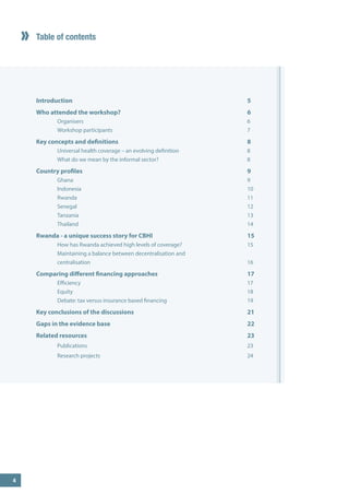 Table of contents 
Introduction 5 
Who attended the workshop? 6 
Organisers 6 
Workshop participants 7 
Key concepts and definitions 8 
Universal health coverage – an evolving definition 8 
What do we mean by the informal sector? 8 
Country profiles 9 
Ghana 9 
Indonesia 10 
Rwanda 11 
Senegal 12 
Tanzania 13 
Thailand 14 
Rwanda - a unique success story for CBHI 15 
How has Rwanda achieved high levels of coverage? 15 
Maintaining a balance between decentralisation and 
centralisation 16 
Comparing different financing approaches 17 
Efficiency 17 
Equity 18 
Debate: tax versus insurance based financing 19 
Key conclusions of the discussions 21 
Gaps in the evidence base 22 
Related resources 23 
Publications 23 
Research projects 24 
4  