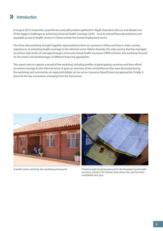 Introduction 
In August 2013 researchers, practitioners and policymakers gathered in Kigali, Rwanda to discuss and debate one of the biggest challenges to achieving Universal Health Coverage (UHC) – how to extend financial protection and equitable access to health services to those outside the formal employment sector. 
The three-day workshop brought together representatives from six countries in Africa and Asia to share country experiences of extending health coverage to the informal sector. Held in Rwanda, the only country that has managed to achieve high levels of coverage through community-based health insurance (CBHI) schemes, the workshop focused on the merits and disadvantages of different financing approaches. 
This report aims to capture a record of the workshop including profiles of participating countries and their efforts to extend coverage to the informal sector. It gives an overview of the central themes that were discussed during the workshop and summarises an organised debate on tax versus insurance-based financing approaches. Finally, it presents the key conclusions emerging from the discussions. 
A bank receipt showing payment for the Rwandan social health insurance scheme. The stamps show where the card has been revalidated each year 
A health centre visited by the workshop participants 
5 
 