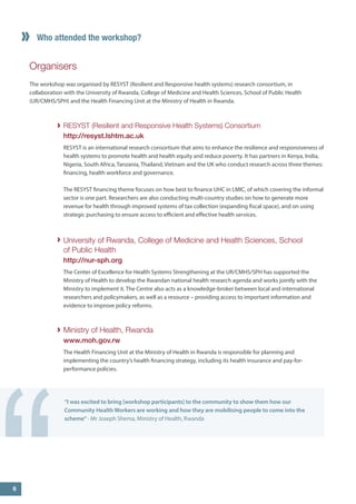 Who attended the workshop? 
Organisers 
The workshop was organised by RESYST (Resilient and Responsive health systems) research consortium, in collaboration with the University of Rwanda, College of Medicine and Health Sciences, School of Public Health 
(UR/CMHS/SPH) and the Health Financing Unit at the Ministry of Health in Rwanda. 
RESYST (Resilient and Responsive Health Systems) Consortium 
http://resyst.lshtm.ac.uk 
RESYST is an international research consortium that aims to enhance the resilience and responsiveness of health systems to promote health and health equity and reduce poverty. It has partners in Kenya, India, Nigeria, South Africa, Tanzania, Thailand, Vietnam and the UK who conduct research across three themes: financing, health workforce and governance. 
The RESYST financing theme focuses on how best to finance UHC in LMIC, of which covering the informal sector is one part. Researchers are also conducting multi-country studies on how to generate more revenue for health through improved systems of tax collection (expanding fiscal space), and on using strategic purchasing to ensure access to efficient and effective health services. 
University of Rwanda, College of Medicine and Health Sciences, School of Public Health 
http://nur-sph.org 
The Center of Excellence for Health Systems Strengthening at the UR/CMHS/SPH has supported the Ministry of Health to develop the Rwandan national health research agenda and works jointly with the Ministry to implement it. The Centre also acts as a knowledge-broker between local and international researchers and policymakers, as well as a resource – providing access to important information and evidence to improve policy reforms. 
Ministry of Health, Rwanda 
www.moh.gov.rw 
The Health Financing Unit at the Ministry of Health in Rwanda is responsible for planning and implementing the country’s health financing strategy, including its health insurance and pay-for- performance policies. 
“I was excited to bring [workshop participants] to the community to show them how our Community Health Workers are working and how they are mobilising people to come into the scheme” - Mr Joseph Shema, Ministry of Health, Rwanda 
“ 
6  