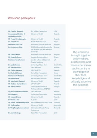 Workshop participants 
8 
Ms Carolyn Bancroft 
Rockefeller Foundation 
USA 
Honourable Minister Dr Agnes Binagwaho 
Ministry of Health 
Rwanda 
Mr Pascal Birindabagabo 
Ministry of Health 
Rwanda 
Dr Jane Chuma 
KEMRI-Wellcome Trust 
Kenya 
Professor Bart Criel 
Institute of Tropical Medicine 
Belgium 
Dr Ousseynou Diop 
DGPSN (General Delegation for Social Protection and National Solidarity) 
Senegal 
Mr Fahdi Dkhimi 
Institute of Tropical Medicine 
Belgium 
Ms Helen Dzikunu 
Independent consultant 
Ghana 
Professor Kara Hanson 
London School of Hygiene & Tropical Medicine 
UK 
Dr Ayako Honda 
University of Cape Town 
South Africa 
Dr James Humuza 
UR/CMHS/SPH 
Rwanda 
Mr Collins Kamanzi 
UR/CMHS/SPH 
Rwanda 
Dr Mwihaki Kimura 
Rockefeller Foundation 
Kenya 
Professor Di McIntyre 
University of Cape Town 
South Africa 
Dr Gemini Mtei 
Ifakara Health Institute 
Tanzania 
Mr Jean Louis Mukunzi 
Ministry of Health 
Rwanda 
Mr Medard Munandekwe 
UR/CMHS/SPH 
Rwanda 
Mr Alfred Ndiaye 
Centre de Recherche en Politiques Sociales (CREPOS) 
Senegal 
Dr Manasse Nzayirambaho 
UR/CMHS/SPH 
Rwanda 
Dr Pujiyanto 
University of Indonesia 
Indonesia 
Mr Joseph Shema 
Ministry of Health 
Rwanda 
Dr Orielle Solar 
FLASCO 
Chile 
Dr Samrit Srithamrongsawat 
National Health Security Office 
Thailand 
Mr Syafranelsar 
Ministry of Health 
Indonesia 
Dr Viroj Tangcharoensathien 
International Health Policy Programme 
Thailand 
Dr Jeanette Vega 
Rockefeller Foundation 
Chile 
The workshop brought together policymakers, practitioners and researchers from each country to draw together their tacit knowledge and critically examine the evidence 
7  