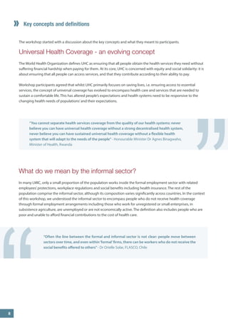 Key concepts and definitions 
The workshop started with a discussion about the key concepts and what they meant to participants. 
Universal Health Coverage - an evolving concept 
The World Health Organization defines UHC as ensuring that all people obtain the health services they need without suffering financial hardship when paying for them. At its core, UHC is concerned with equity and social solidarity: it is about ensuring that all people can access services, and that they contribute according to their ability to pay. 
Workshop participants agreed that whilst UHC primarily focuses on saving lives, i.e. ensuring access to essential services, the concept of universal coverage has evolved to encompass health care and services that are needed to sustain a comfortable life. This has altered people’s expectations and health systems need to be responsive to the changing health needs of populations’ and their expectations. 
What do we mean by the informal sector? 
In many LMIC, only a small proportion of the population works inside the formal employment sector with related employees’ protections, workplace regulations and social benefits including health insurance. The rest of the population comprise the informal sector, although its composition varies significantly across countries. In the context of this workshop, we understood the informal sector to encompass people who do not receive health coverage through formal employment arrangements including those who work for unregistered or small enterprises, in subsistence agriculture, are unemployed or are not economically active. The definition also includes people who are poor and unable to afford financial contributions to the cost of health care. 
“You cannot separate health services coverage from the quality of our health systems: never believe you can have universal health coverage without a strong decentralised health system, never believe you can have sustained universal health coverage without a flexible health system that will adapt to the needs of the people” - Honourable Minister Dr Agnes Binagwaho, Minister of Health, Rwanda 
“Often the line between the formal and informal sector is not clear: people move between sectors over time, and even within ‘formal’ firms, there can be workers who do not receive the social benefits offered to others” - Dr Orielle Solar, FLASCO, Chile 
“ 
” 
8  