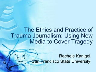 The Ethics and Practice of Trauma Journalism: Using New Media to Cover Tragedy Rachele Kanigel San Francisco State University 