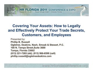 Covering Your Assets: How to Legally
and Effectively Protect Your Trade Secrets,
        Customers, and Employees
 Presented by:
 Phillip B. Russell
 Ogletree, Deakins, Nash, Smoak & Stewart, P.C.
 100 N. Tampa Street,Suite 3600
 Tampa, Florida 33602
 (813) 221-7265 (dd); (813) 966-6598 (cell)
 phillip.russell@ogletreedeakins.com
 