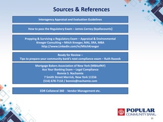 Sources & References
15
How to pass the Regulatory Exam – James Carney (byallacounts)
Prepping & Surviving a Regulatory Exam – Appraisal & Environmental
Kreeger Consulting – Mitch Kreeger, MAI, SRA, MBA
http://www.LinkedIn.com/in/MitchKreeger
Ready for Review –
Tips to prepare your community bank’s next compliance exam – Ruth Razook
Interagency Appraisal and Evaluation Guidelines
Mortgage Bakers Association of New York (MBAofNY)
Ace Your Banking Exam – Legal Compliance
Bonnie S. Nachamie
7 Smith Street Merrick, New York 11556
(516) 678-7110 / bonnie@nachamie.com
EDR Collateral 360 - Vendor Management etc.
 