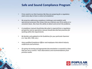 Safe and Sound Compliance Program
• Firms need to run their business like they are preparing for a regulatory
exam every day to have a culture of compliance
• Be proactive addressing compliance challenges and establish solid
operational processes that shows that you embrace your firms policy on a
consistent basis. Also have the ability to detect and correct the problems.
• A compliance manual should describe what is required from a regulatory
perspective and an operations manual should describe best practices for
working within the requirements.
• Be familiar and updated on the Guidelines for your particular Examiner
(i.e. Fed, OCC, FDIC, etc.).
• Have qualified Compliance Officer and employees that attend industry
conferences and seminars.
• On-going risk testing and appropriate documentation is essential to show
that you are in control. Track observations and recommendations from
previous audits.
3
 