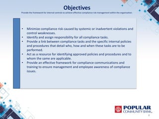 Objectives
Provide the framework for internal controls to achieve effective compliance risk management within the organization.
7
• Minimize compliance risk caused by systemic or inadvertent violations and
control weaknesses.
• Identify and assign responsibility for all compliance tasks.
• Provide a link between compliance tasks and the specific internal policies
and procedures that detail who, how and when these tasks are to be
performed.
• Act as a resource for identifying approved policies and procedures and to
whom the same are applicable.
• Provide an effective framework for compliance communications and
training to ensure management and employee awareness of compliance
issues.
 