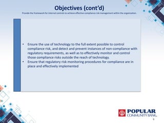 Objectives (cont’d)
Provide the framework for internal controls to achieve effective compliance risk management within the organization.
9
• Ensure the use of technology to the full extent possible to control
compliance risk, and detect and prevent instances of non-compliance with
regulatory requirements, as well as to effectively monitor and control
those compliance risks outside the reach of technology.
• Ensure that regulatory risk monitoring procedures for compliance are in
place and effectively implemented
 