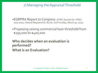 7) Managing the AppraisalThreshold
•EGRPRA Report to Congress: (FFIEC Docket No. FFIEC-
2017-0001, Federal Register/Vol. 82,No. 60/Thursday, March 30, 2017)
•Proposing raising commercial loan threshold from
$250,000 to $400,000
Who decides when an evaluation is
performed?
What is an Evaluation?
© Copyright 2017 Robert L. Parson. All Rights Reserved 13
 