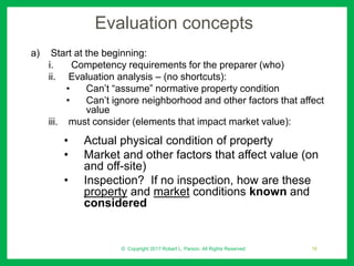Evaluation concepts
a) Start at the beginning:
i. Competency requirements for the preparer (who)
ii. Evaluation analysis – (no shortcuts):
• Can’t “assume” normative property condition
• Can’t ignore neighborhood and other factors that affect
value
iii. must consider (elements that impact market value):
• Actual physical condition of property
• Market and other factors that affect value (on
and off-site)
• Inspection? If no inspection, how are these
property and market conditions known and
considered
© Copyright 2017 Robert L. Parson. All Rights Reserved 18
 