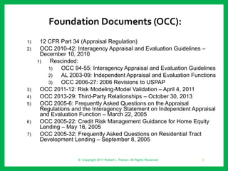 Foundation Documents (OCC):
1) 12 CFR Part 34 (Appraisal Regulation)
2) OCC 2010-42: Interagency Appraisal and Evaluation Guidelines –
December 10, 2010
1) Rescinded:
1) OCC 94-55: Interagency Appraisal and Evaluation Guidelines
2) AL 2003-09: Independent Appraisal and Evaluation Functions
3) OCC 2006-27: 2006 Revisions to USPAP
3) OCC 2011-12: Risk Modeling-Model Validation – April 4, 2011
4) OCC 2013-29: Third-Party Relationships – October 30, 2013
5) OCC 2005-6: Frequently Asked Questions on the Appraisal
Regulations and the Interagency Statement on Independent Appraisal
and Evaluation Function – March 22, 2005
6) OCC 2005-22: Credit Risk Management Guidance for Home Equity
Lending – May 16, 2005
7) OCC 2005-32: Frequently Asked Questions on Residential Tract
Development Lending – September 8, 2005
© Copyright 2017 Robert L. Parson. All Rights Reserved 2
 