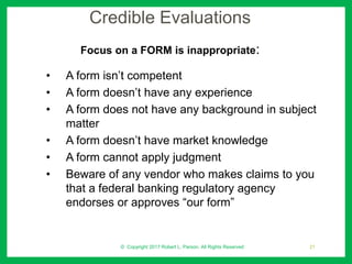 Credible Evaluations
Focus on a FORM is inappropriate:
• A form isn’t competent
• A form doesn’t have any experience
• A form does not have any background in subject
matter
• A form doesn’t have market knowledge
• A form cannot apply judgment
• Beware of any vendor who makes claims to you
that a federal banking regulatory agency
endorses or approves “our form”
© Copyright 2017 Robert L. Parson. All Rights Reserved 21
 
