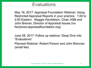 Evaluations
May 18, 2017: Appraisal Foundation Webinar: Using
Restricted Appraisal Reports in your practice. 1:00 to
2:00 Eastern. Maggie Hambleton, Chair, ASB and
John Brenan, Director of Appraisal Issues (no
fee)(www.appraisalfoundation.org)
June 28, 2017: Follow up webinar: Deep Dive into
“Evaluations”
Planned Webinar: Robert Parson and John Brennan
(small fee)
© Copyright 2017 Robert L. Parson. All Rights Reserved 24
 